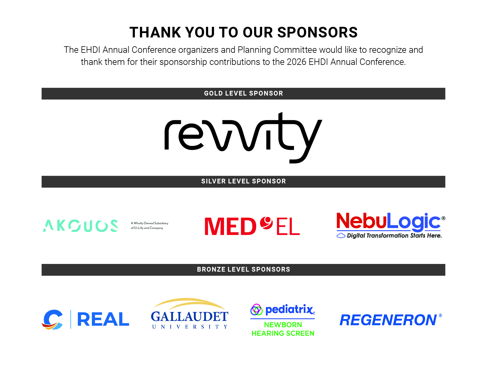 Thank you to our sponsors! The EHDI Annual Meeting organizer and Planning Committe would like to recognize and thank them for their sponsorship contributions to the 2026 EHDI Annual Conference. Gold Level Sponsors: Revvity. Silver Level Sponsors: Akouos, Medel, and NebuLogic. Bronze Level Sponsors: Regional Early Acquisition of Language (REAL) at Laurent Clerc 
Deaf Education Center at Gallaudet University, Gallaudet University, Pediatrix, Regeneron.